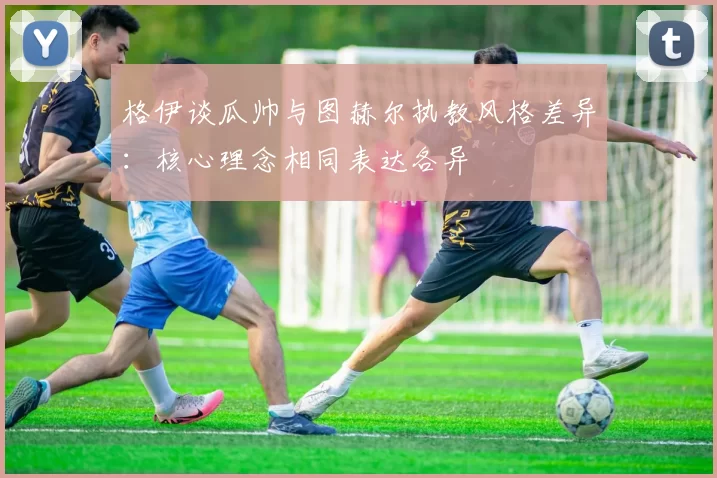 格伊谈瓜帅与图赫尔执教风格差异：核心理念相同表达各异