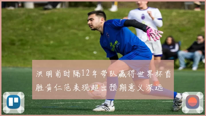洪明甫时隔12年带队赢得世界杯首胜黄仁范表现超出预期意义深远