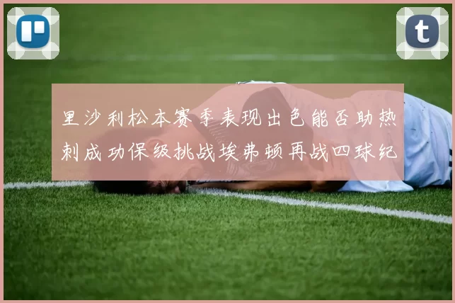 里沙利松本赛季表现出色能否助热刺成功保级挑战埃弗顿再战四球纪录