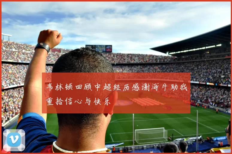 韦林顿回顾中超经历感谢海牛助我重拾信心与快乐