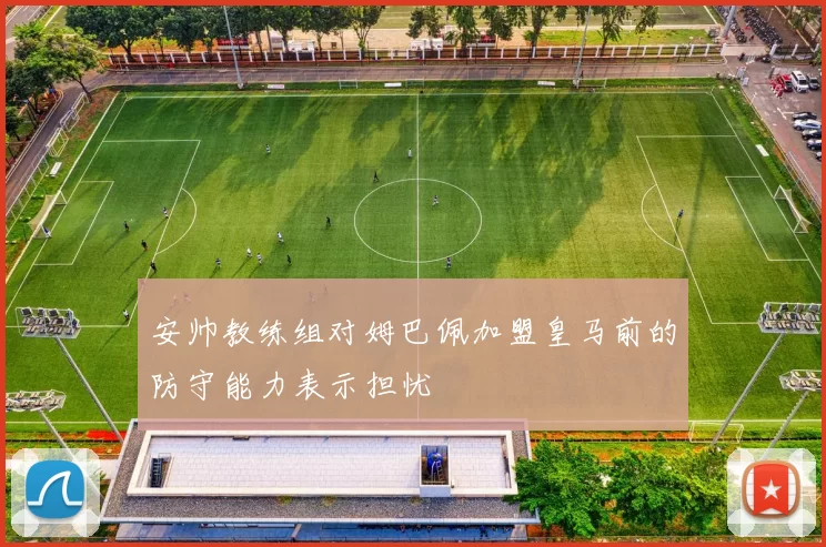 安帅教练组对姆巴佩加盟皇马前的防守能力表示担忧