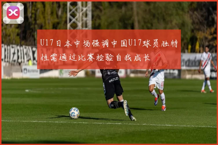 U17日本中场强调中国U17球员独特性需通过比赛检验自我成长