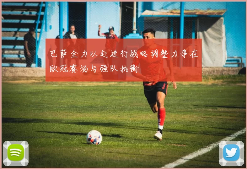 巴萨全力以赴进行战略调整力争在欧冠赛场与强队抗衡