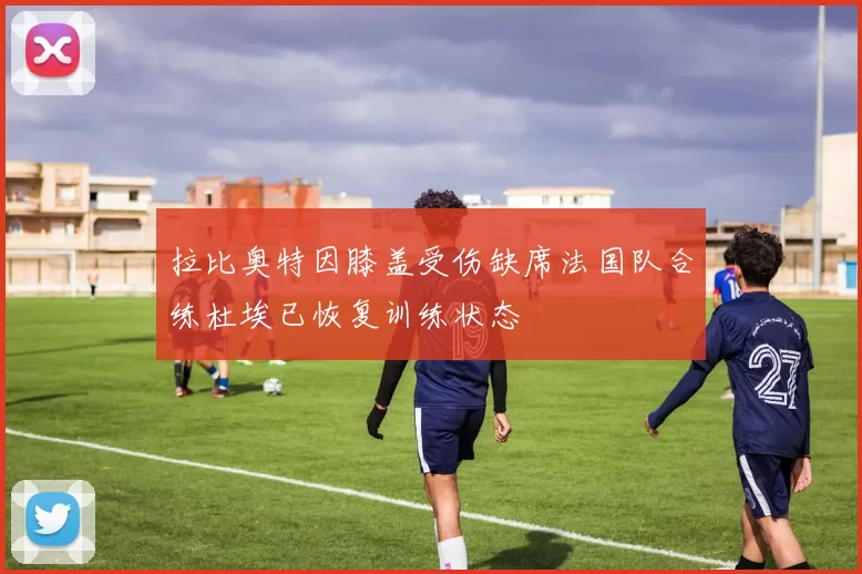 拉比奥特因膝盖受伤缺席法国队合练杜埃已恢复训练状态
