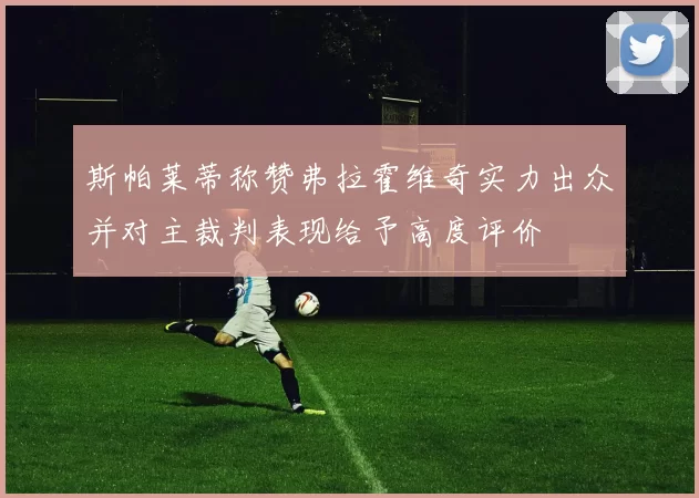 斯帕莱蒂称赞弗拉霍维奇实力出众并对主裁判表现给予高度评价