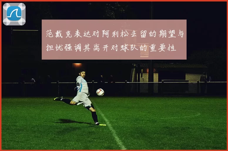范戴克表达对阿利松去留的期望与担忧强调其离开对球队的重要性