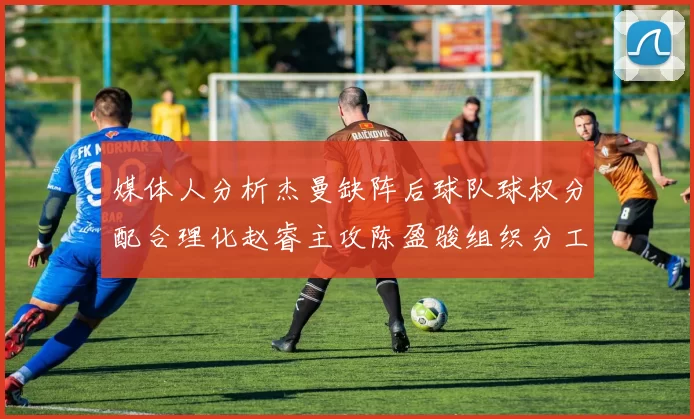 媒体人分析杰曼缺阵后球队球权分配合理化赵睿主攻陈盈骏组织分工明确