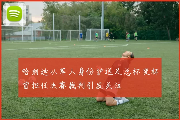 哈利迪以军人身份护送足总杯奖杯曾担任决赛裁判引发关注