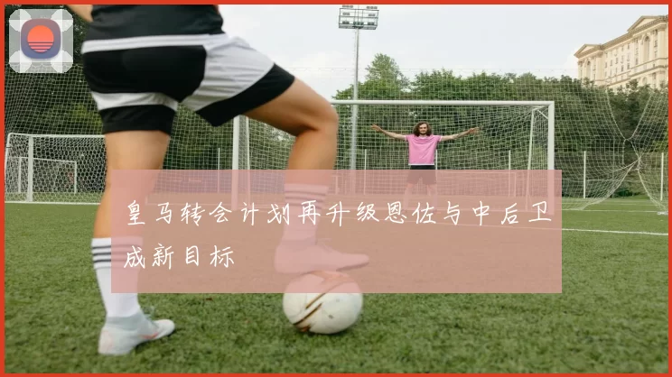 皇马转会计划再升级恩佐与中后卫成新目标