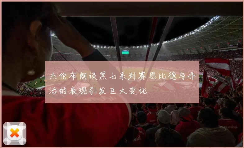 杰伦布朗谈黑七系列赛恩比德与乔治的表现引发巨大变化