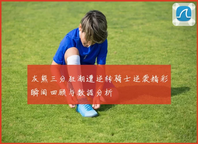 灰熊三分狂潮遭逆转骑士逆袭精彩瞬间回顾与数据分析