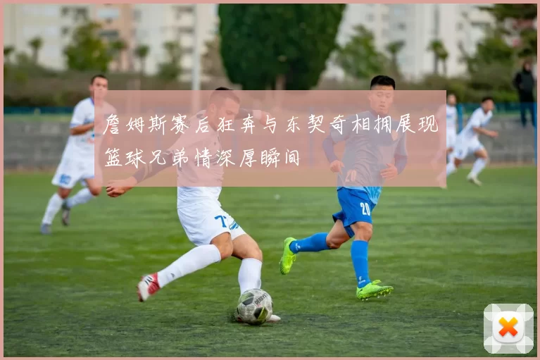 詹姆斯赛后狂奔与东契奇相拥展现篮球兄弟情深厚瞬间