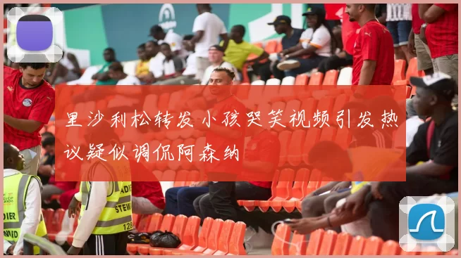 里沙利松转发小孩哭笑视频引发热议疑似调侃阿森纳