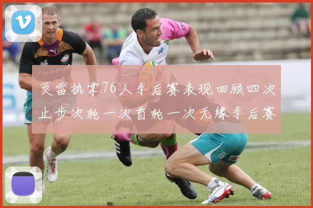 莫雷执掌76人季后赛表现回顾四次止步次轮一次首轮一次无缘季后赛