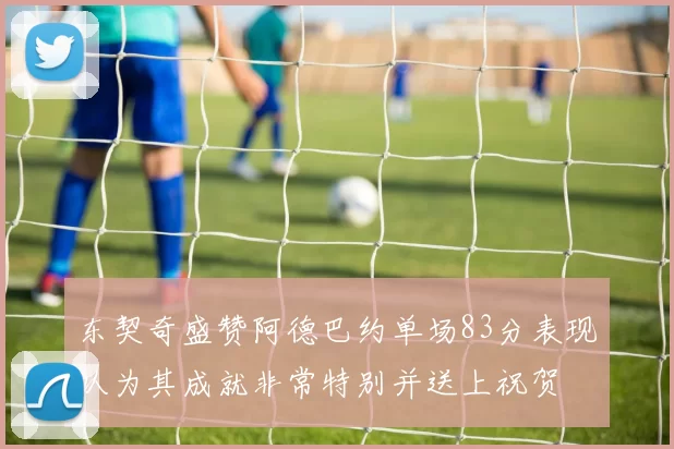 东契奇盛赞阿德巴约单场83分表现认为其成就非常特别并送上祝贺