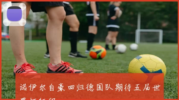 诺伊尔自豪回归德国队期待五届世界杯征程