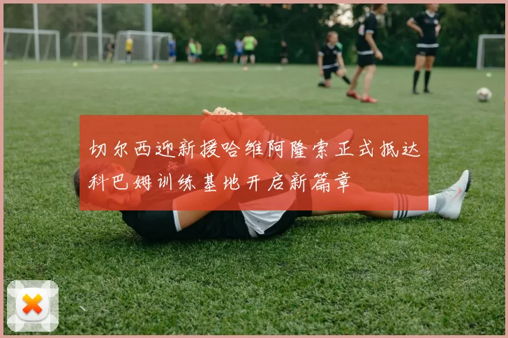 切尔西迎新援哈维阿隆索正式抵达科巴姆训练基地开启新篇章