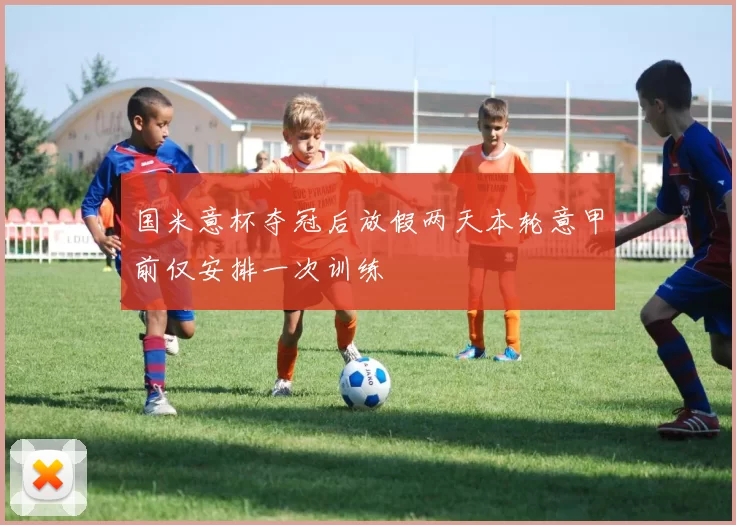 国米意杯夺冠后放假两天本轮意甲前仅安排一次训练