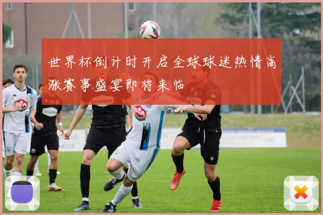 世界杯倒计时开启全球球迷热情高涨赛事盛宴即将来临