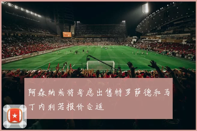 阿森纳或将考虑出售特罗萨德和马丁内利若报价合适