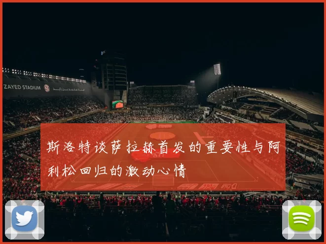 斯洛特谈萨拉赫首发的重要性与阿利松回归的激动心情