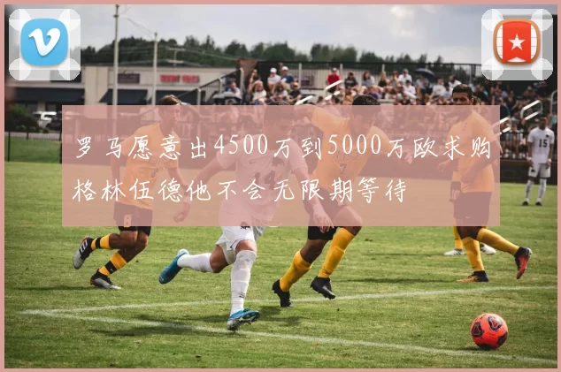 罗马愿意出4500万到5000万欧求购格林伍德他不会无限期等待