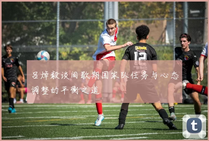 吕焯毅谈间歇期国家队任务与心态调整的平衡之道